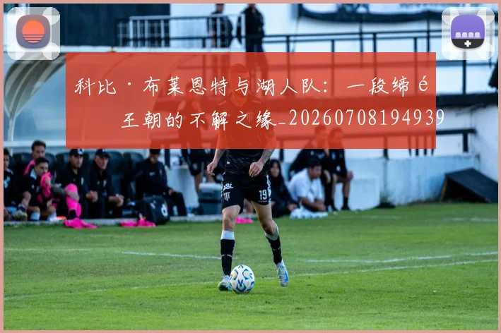 科比·布莱恩特与湖人队：一段缔造王朝的不解之缘_20260708194939_20260802164710