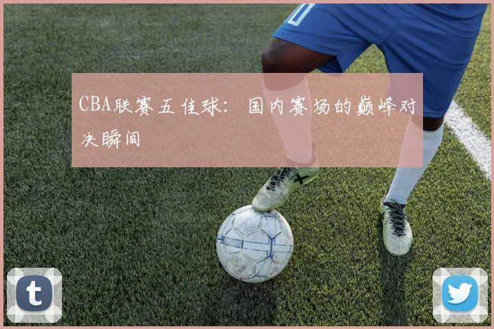 CBA联赛五佳球：国内赛场的巅峰对决瞬间