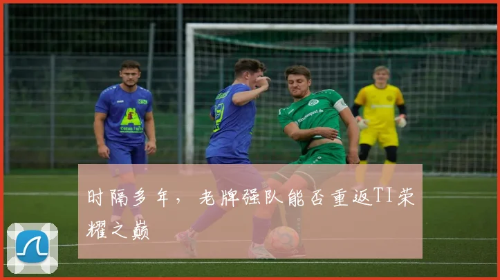 时隔多年，老牌强队能否重返TI荣耀之巅