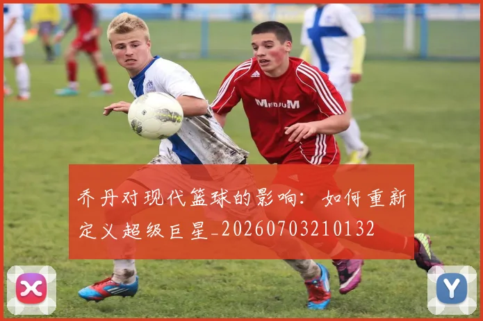 乔丹对现代篮球的影响：如何重新定义超级巨星_20260703210132