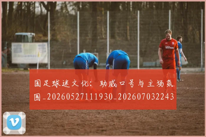 国足球迷文化：助威口号与主场氛围_20260527111930_20260703224326_20260719165131