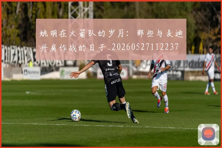 姚明在火箭队的岁月:那些与麦迪并肩作战的日子_20260527112237