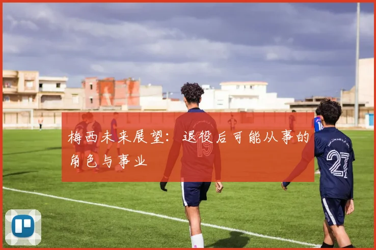 梅西未来展望:退役后可能从事的角色与事业