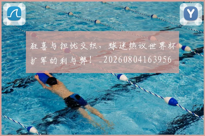 狂喜与担忧交织，球迷热议世界杯扩军的利与弊！_20260804163956