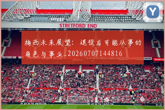 梅西未来展望：退役后可能从事的角色与事业_20260707144816