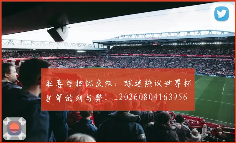 狂喜与担忧交织,球迷热议世界杯扩军的利与弊!_20260804163956