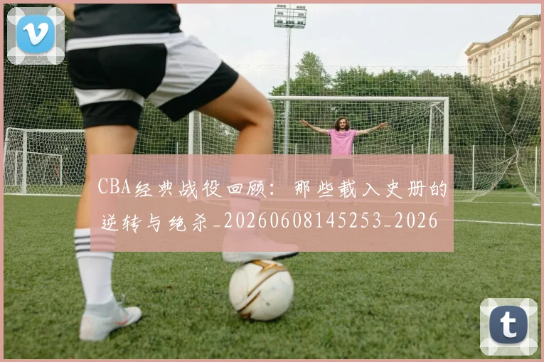 CBA经典战役回顾：那些载入史册的逆转与绝杀_20260608145253_20260701211919
