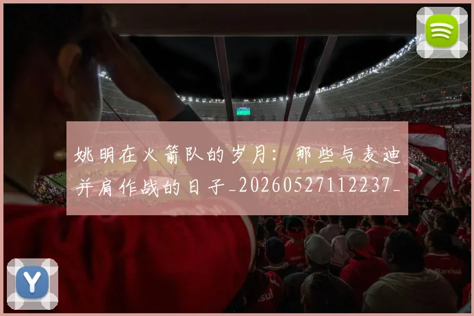 姚明在火箭队的岁月：那些与麦迪并肩作战的日子_20260527112237_20260720191614
