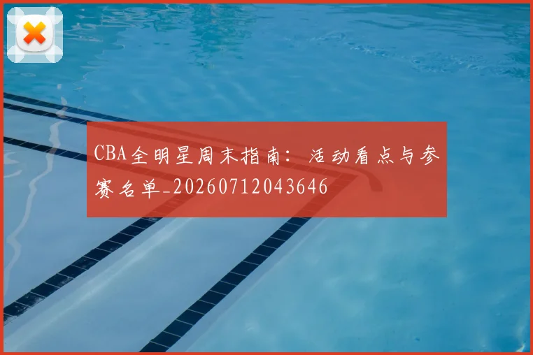 CBA全明星周末指南:活动看点与参赛名单_20260712043646