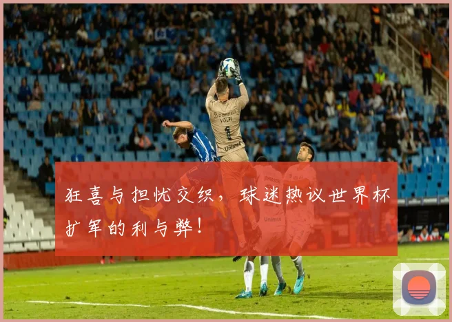 狂喜与担忧交织，球迷热议世界杯扩军的利与弊！