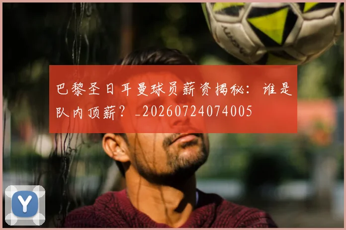 巴黎圣日耳曼球员薪资揭秘：谁是队内顶薪？_20260724074005