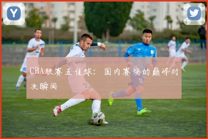 CBA联赛五佳球:国内赛场的巅峰对决瞬间