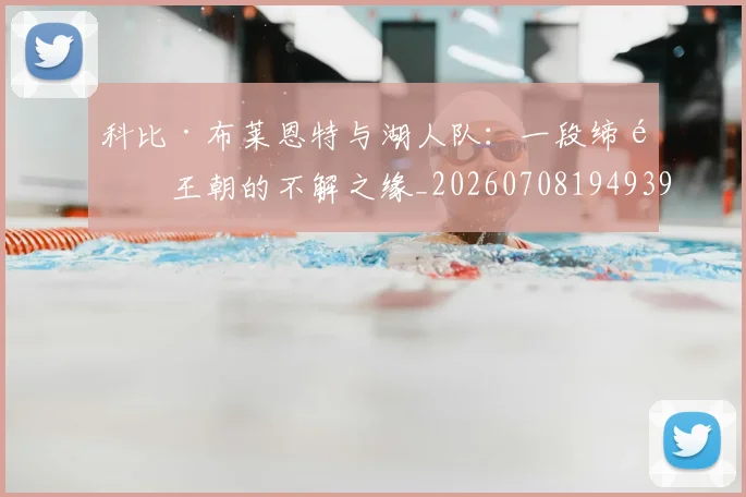 科比·布莱恩特与湖人队:一段缔造王朝的不解之缘_20260708194939_20260802164710