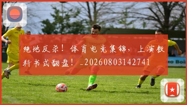 绝地反杀!体育电竞集锦,上演教科书式翻盘!_20260803142741