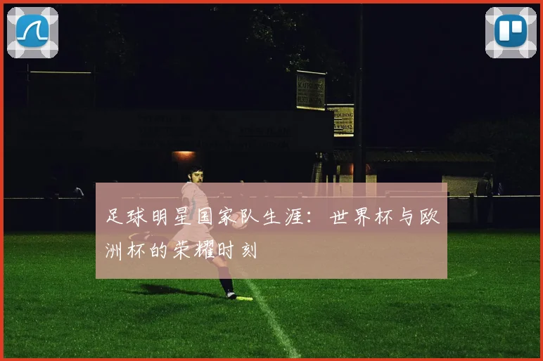 足球明星国家队生涯:世界杯与欧洲杯的荣耀时刻